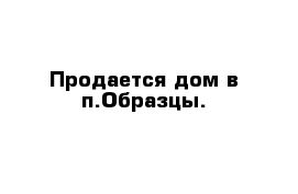 Продается дом в п.Образцы.